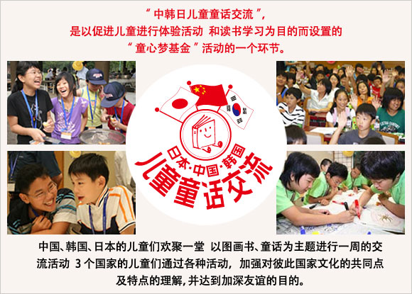 中韩日儿童童话交流”，是以促进儿童进行体验活动 和读书学习为目的而设置的“童心梦基金”活动的一个环节。 中国、韩国、日本的儿童们欢聚一堂 以图画书、童话为主题进行一周的交流活动 3个国家的儿童们通过各种活动， 加强对彼此国家文化的共同点及特点的理解，并达到加深友谊的目的。 